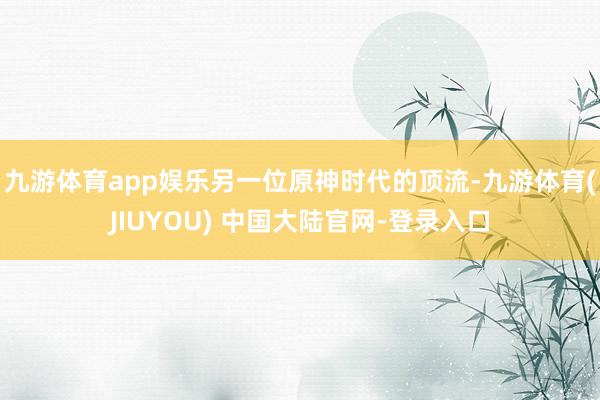 九游体育app娱乐另一位原神时代的顶流-九游体育(JIUYOU) 中国大陆官网-登录入口
