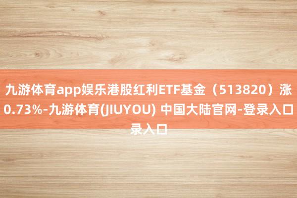 九游体育app娱乐港股红利ETF基金(513820)涨0.73%-九游体育(JIUYOU) 中国大陆官网-登录入口