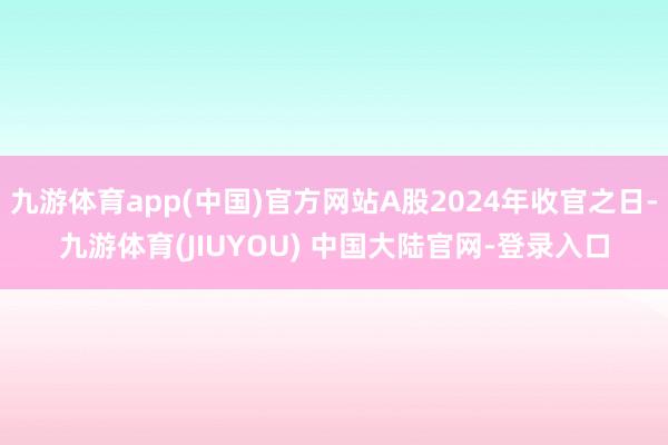 九游体育app(中国)官方网站A股2024年收官之日-九游体育(JIUYOU) 中国大陆官网-登录入口