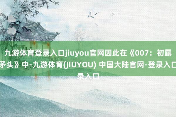 九游体育登录入口jiuyou官网因此在《007:初露矛头》中-九游体育(JIUYOU) 中国大陆官网-登录入口