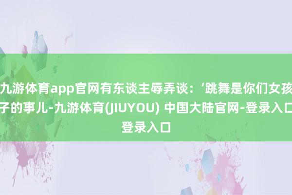 九游体育app官网有东谈主辱弄谈：‘跳舞是你们女孩子的事儿-九游体育(JIUYOU) 中国大陆官网-登录入口