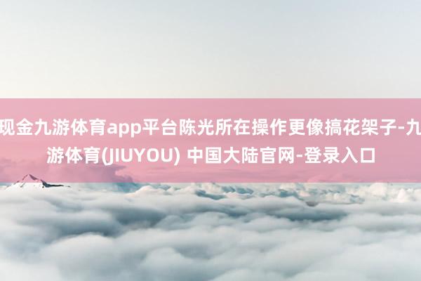 现金九游体育app平台陈光所在操作更像搞花架子-九游体育(JIUYOU) 中国大陆官网-登录入口