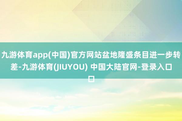 九游体育app(中国)官方网站盆地隆盛条目进一步转差-九游体育(JIUYOU) 中国大陆官网-登录入口