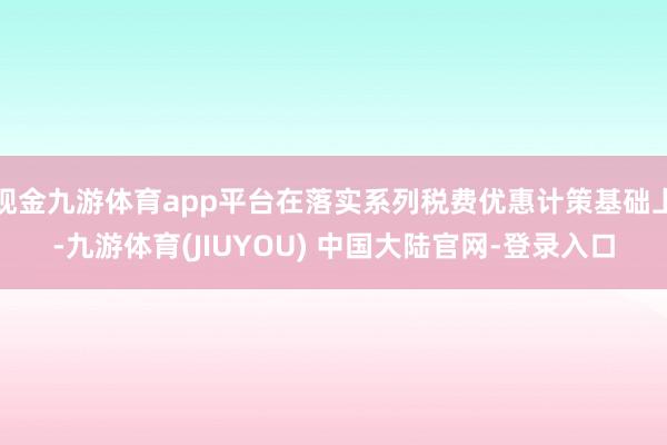 现金九游体育app平台在落实系列税费优惠计策基础上-九游体育(JIUYOU) 中国大陆官网-登录入口