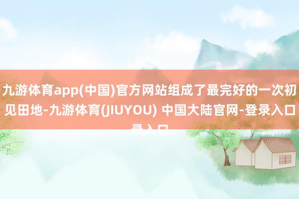 九游体育app(中国)官方网站组成了最完好的一次初见田地-九游体育(JIUYOU) 中国大陆官网-登录入口