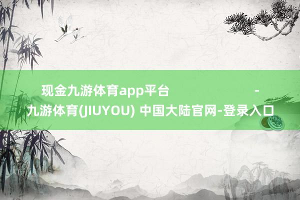 现金九游体育app平台 -九游体育(JIUYOU) 中国大陆官网-登录入口
