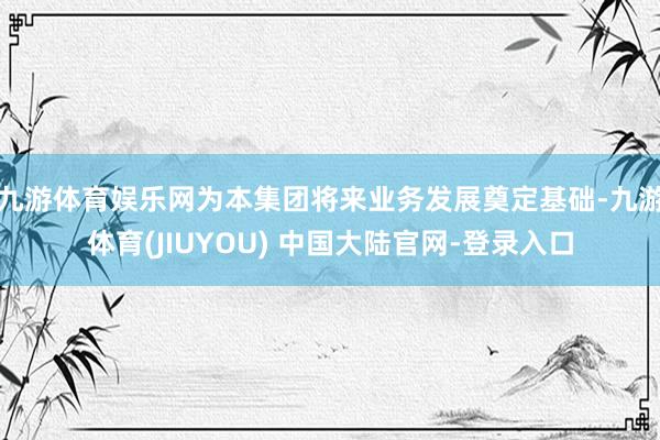 九游体育娱乐网为本集团将来业务发展奠定基础-九游体育(JIUYOU) 中国大陆官网-登录入口