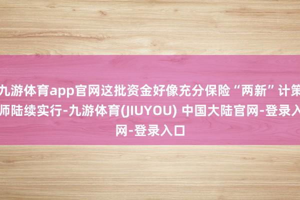 九游体育app官网这批资金好像充分保险“两新”计策班师陆续实行-九游体育(JIUYOU) 中国大陆官网-登录入口