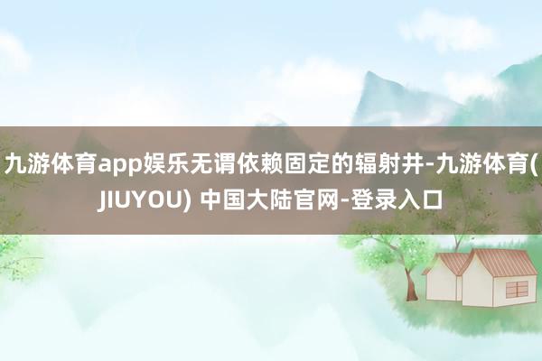 九游体育app娱乐无谓依赖固定的辐射井-九游体育(JIUYOU) 中国大陆官网-登录入口