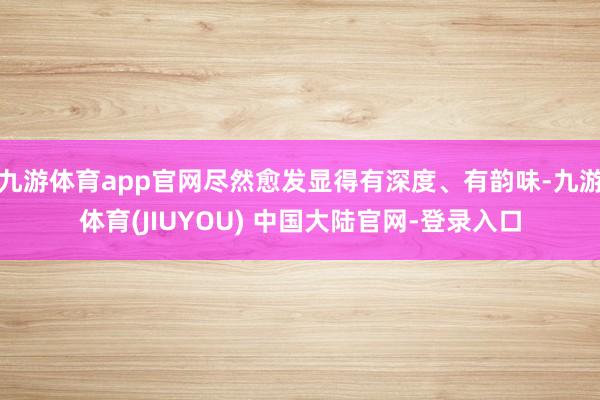 九游体育app官网尽然愈发显得有深度、有韵味-九游体育(JIUYOU) 中国大陆官网-登录入口