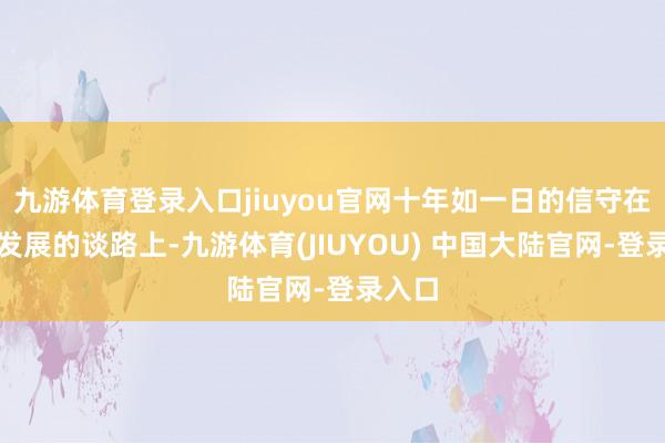 九游体育登录入口jiuyou官网十年如一日的信守在居品发展的谈路上-九游体育(JIUYOU) 中国大陆官网-登录入口