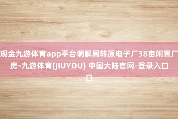 现金九游体育app平台调解周转原电子厂38亩闲置厂房-九游体育(JIUYOU) 中国大陆官网-登录入口