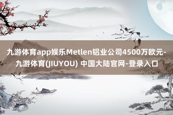 九游体育app娱乐Metlen铝业公司4500万欧元-九游体育(JIUYOU) 中国大陆官网-登录入口