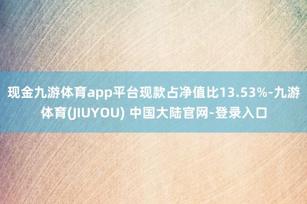 现金九游体育app平台现款占净值比13.53%-九游体育(JIUYOU) 中国大陆官网-登录入口
