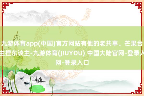 九游体育app(中国)官方网站有他的老共事、芒果台的主捏东谈主-九游体育(JIUYOU) 中国大陆官网-登录入口