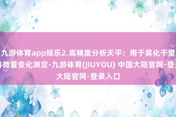 九游体育app娱乐2.高精度分析天平：用于雾化千里积质料微量变化测定-九游体育(JIUYOU) 中国大陆官网-登录入口