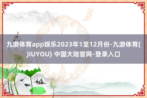 九游体育app娱乐 2023年1至12月份-九游体育(JIUYOU) 中国大陆官网-登录入口