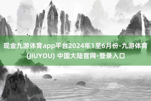 现金九游体育app平台　　2024年1至6月份-九游体育(JIUYOU) 中国大陆官网-登录入口