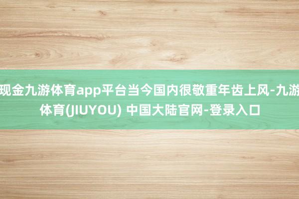 现金九游体育app平台当今国内很敬重年齿上风-九游体育(JIUYOU) 中国大陆官网-登录入口