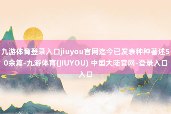 九游体育登录入口jiuyou官网迄今已发表种种著述50余篇-九游体育(JIUYOU) 中国大陆官网-登录入口