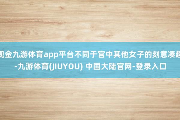 现金九游体育app平台不同于宫中其他女子的刻意凑趣-九游体育(JIUYOU) 中国大陆官网-登录入口