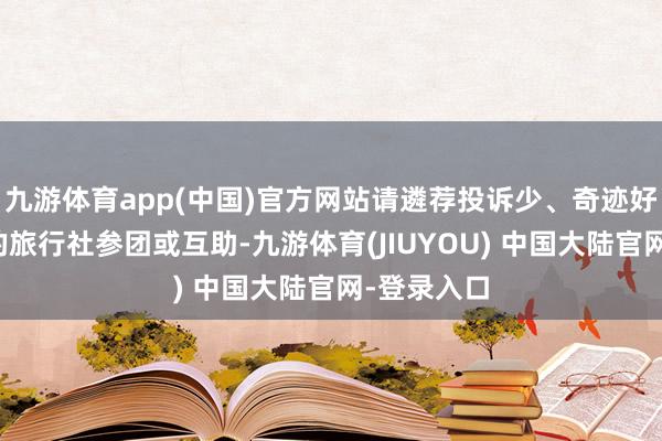 九游体育app(中国)官方网站请遴荐投诉少、奇迹好、信誉高的旅行社参团或互助-九游体育(JIUYOU) 中国大陆官网-登录入口