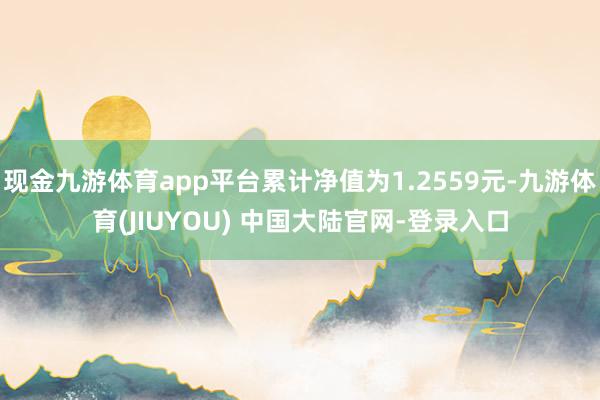现金九游体育app平台累计净值为1.2559元-九游体育(JIUYOU) 中国大陆官网-登录入口