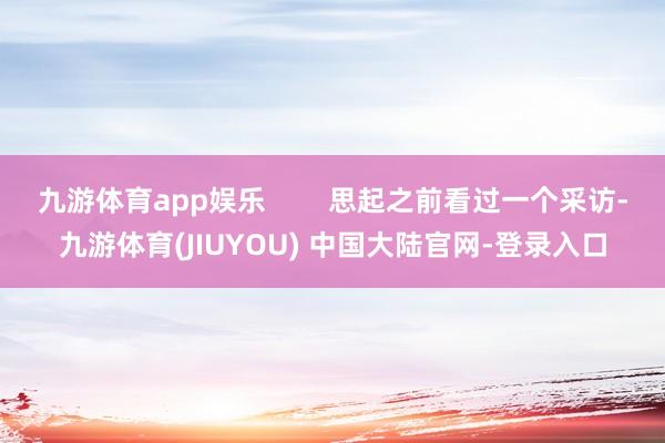 九游体育app娱乐 思起之前看过一个采访-九游体育(JIUYOU) 中国大陆官网-登录入口