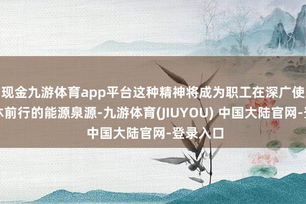 现金九游体育app平台这种精神将成为职工在深广使命中不休前行的能源泉源-九游体育(JIUYOU) 中国大陆官网-登录入口