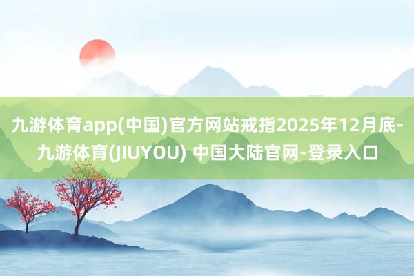 九游体育app(中国)官方网站戒指2025年12月底-九游体育(JIUYOU) 中国大陆官网-登录入口