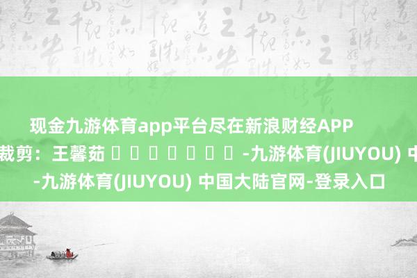 现金九游体育app平台尽在新浪财经APP            						职守裁剪：王馨茹 							-九游体育(JIUYOU) 中国大陆官网-登录入口