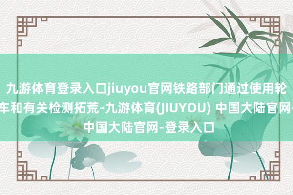 九游体育登录入口jiuyou官网铁路部门通过使用轮廓检测列车和有关检测拓荒-九游体育(JIUYOU) 中国大陆官网-登录入口