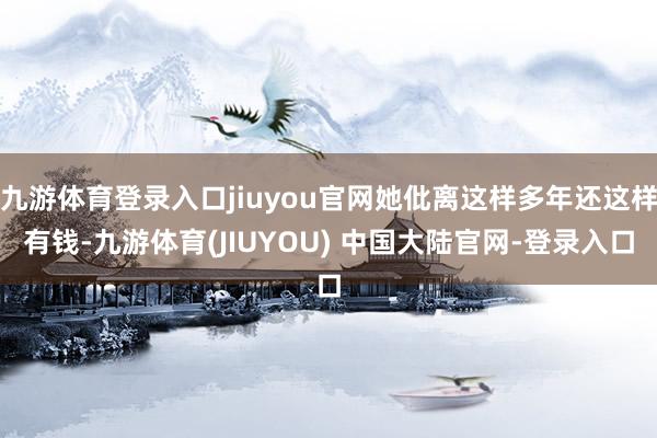 九游体育登录入口jiuyou官网她仳离这样多年还这样有钱-九游体育(JIUYOU) 中国大陆官网-登录入口