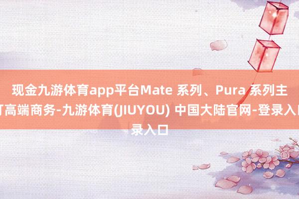 现金九游体育app平台Mate 系列、Pura 系列主打高端商务-九游体育(JIUYOU) 中国大陆官网-登录入口