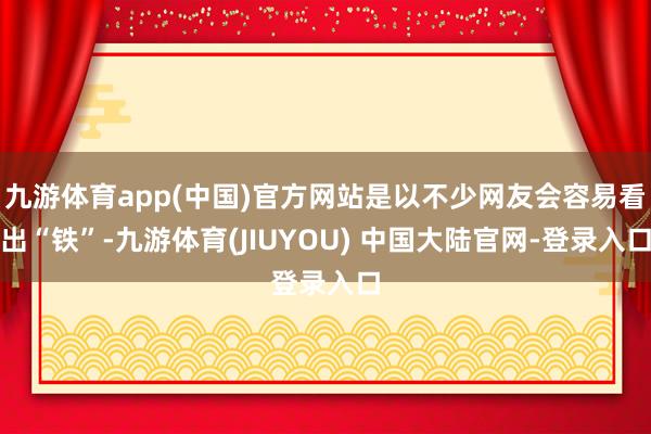 九游体育app(中国)官方网站是以不少网友会容易看出“铁”-九游体育(JIUYOU) 中国大陆官网-登录入口