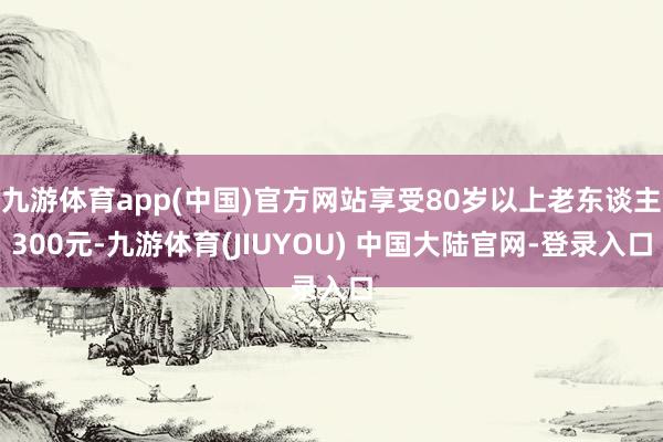 九游体育app(中国)官方网站享受80岁以上老东谈主300元-九游体育(JIUYOU) 中国大陆官网-登录入口