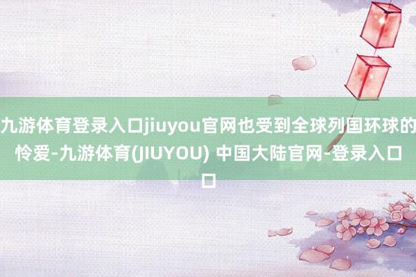 九游体育登录入口jiuyou官网也受到全球列国环球的怜爱-九游体育(JIUYOU) 中国大陆官网-登录入口