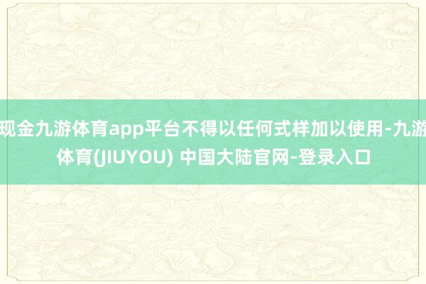 现金九游体育app平台不得以任何式样加以使用-九游体育(JIUYOU) 中国大陆官网-登录入口
