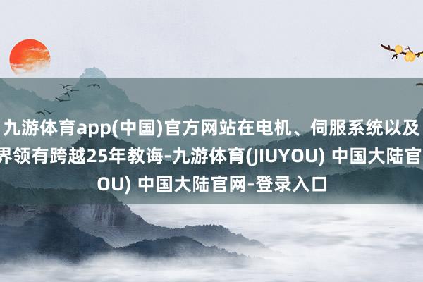 九游体育app(中国)官方网站在电机、伺服系统以及指挥礼貌边界领有跨越25年教诲-九游体育(JIUYOU) 中国大陆官网-登录入口