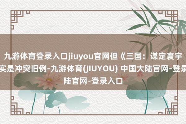 九游体育登录入口jiuyou官网但《三国:谋定寰宇》确实是冲突旧例-九游体育(JIUYOU) 中国大陆官网-登录入口