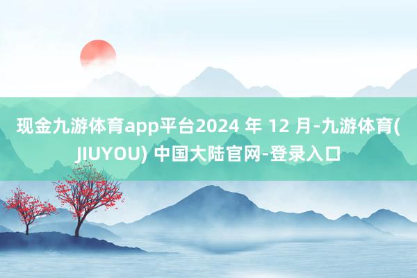 现金九游体育app平台2024 年 12 月-九游体育(JIUYOU) 中国大陆官网-登录入口