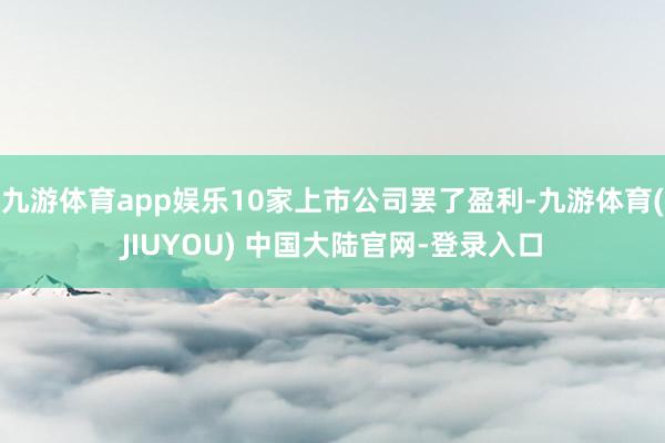 九游体育app娱乐10家上市公司罢了盈利-九游体育(JIUYOU) 中国大陆官网-登录入口