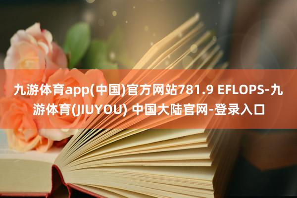 九游体育app(中国)官方网站781.9 EFLOPS-九游体育(JIUYOU) 中国大陆官网-登录入口