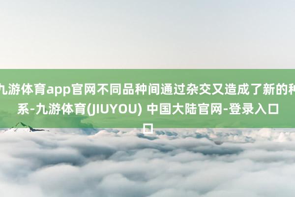 九游体育app官网不同品种间通过杂交又造成了新的种系-九游体育(JIUYOU) 中国大陆官网-登录入口