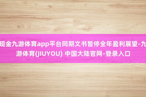 现金九游体育app平台同期文书暂停全年盈利展望-九游体育(JIUYOU) 中国大陆官网-登录入口