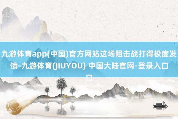九游体育app(中国)官方网站这场阻击战打得极度发愤-九游体育(JIUYOU) 中国大陆官网-登录入口