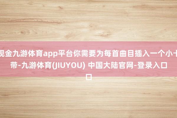 现金九游体育app平台你需要为每首曲目插入一个小卡带-九游体育(JIUYOU) 中国大陆官网-登录入口