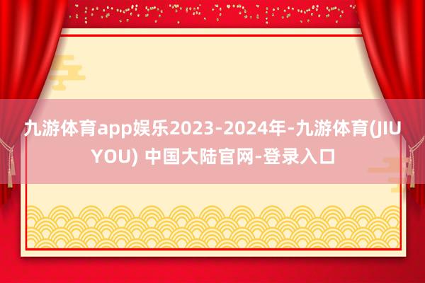 九游体育app娱乐2023-2024年-九游体育(JIUYOU) 中国大陆官网-登录入口