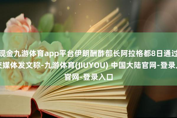 现金九游体育app平台伊朗酬酢部长阿拉格都8日通过社交媒体发文称-九游体育(JIUYOU) 中国大陆官网-登录入口