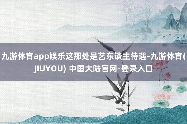 九游体育app娱乐这那处是艺东谈主待遇-九游体育(JIUYOU) 中国大陆官网-登录入口